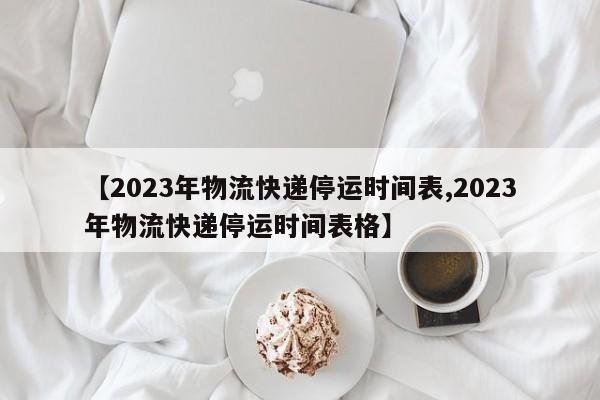 【2023年物流快递停运时间表,2023年物流快递停运时间表格】