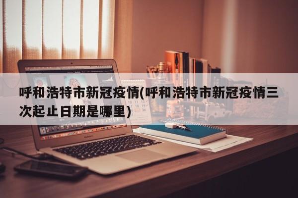 呼和浩特市新冠疫情(呼和浩特市新冠疫情三次起止日期是哪里)