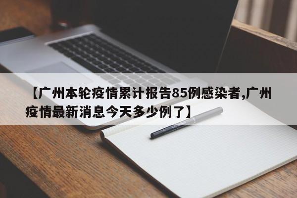 【广州本轮疫情累计报告85例感染者,广州疫情最新消息今天多少例了】