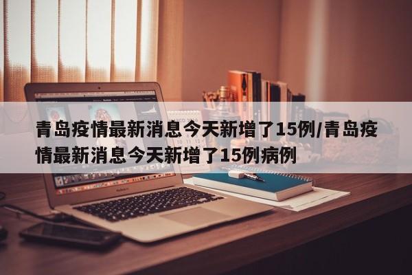青岛疫情最新消息今天新增了15例/青岛疫情最新消息今天新增了15例病例