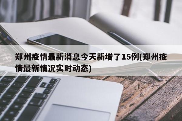 郑州疫情最新消息今天新增了15例(郑州疫情最新情况实时动态)