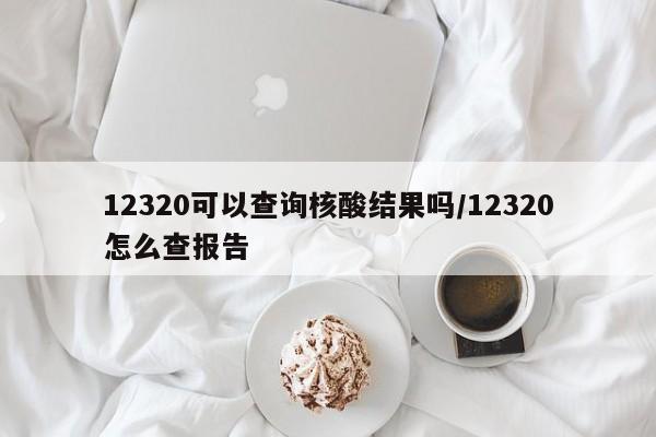 12320可以查询核酸结果吗/12320怎么查报告