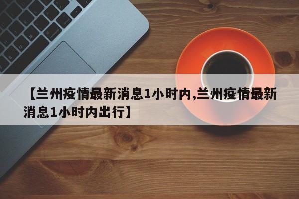 【兰州疫情最新消息1小时内,兰州疫情最新消息1小时内出行】