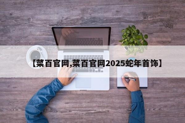 【菜百官网,菜百官网2025蛇年首饰】