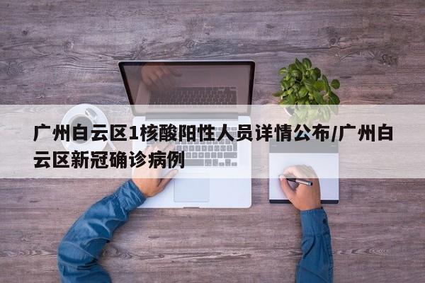 广州白云区1核酸阳性人员详情公布/广州白云区新冠确诊病例