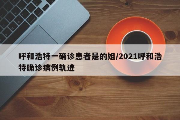 呼和浩特一确诊患者是的姐/2021呼和浩特确诊病例轨迹