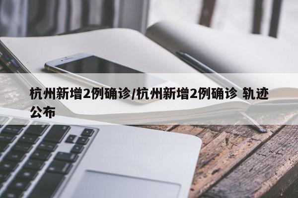 杭州新增2例确诊/杭州新增2例确诊 轨迹公布