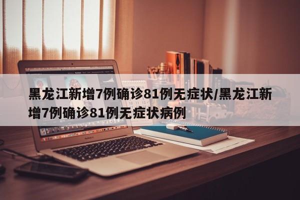 黑龙江新增7例确诊81例无症状/黑龙江新增7例确诊81例无症状病例