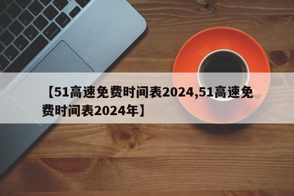 【51高速免费时间表2024,51高速免费时间表2024年】