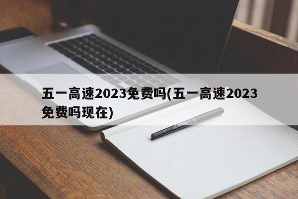 五一高速2023免费吗(五一高速2023免费吗现在)