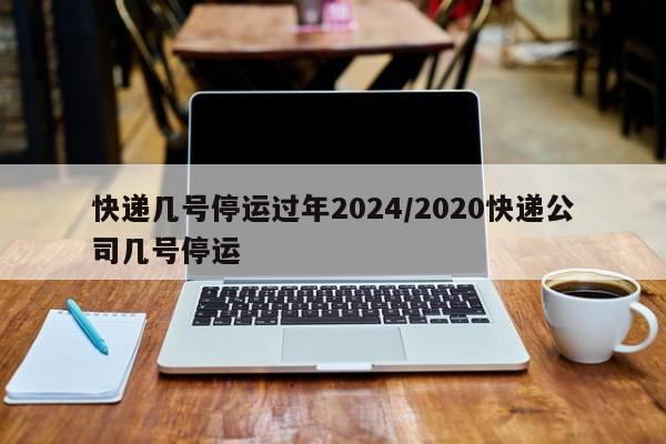 快递几号停运过年2024/2020快递公司几号停运
