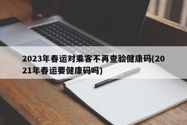 2023年春运对乘客不再查验健康码(2021年春运要健康码吗)