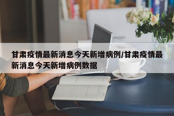 甘肃疫情最新消息今天新增病例/甘肃疫情最新消息今天新增病例数据