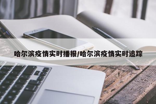 哈尔滨疫情实时播报/哈尔滨疫情实时追踪