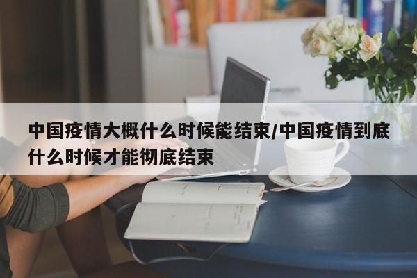 中国疫情大概什么时候能结束/中国疫情到底什么时候才能彻底结束
