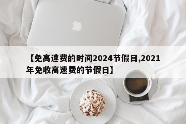 【免高速费的时间2024节假日,2021年免收高速费的节假日】