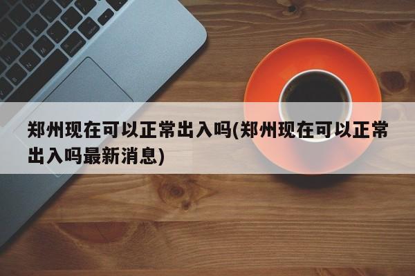 郑州现在可以正常出入吗(郑州现在可以正常出入吗最新消息)