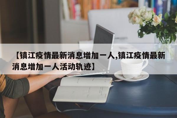 【镇江疫情最新消息增加一人,镇江疫情最新消息增加一人活动轨迹】