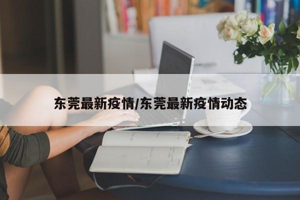 东莞最新疫情/东莞最新疫情动态