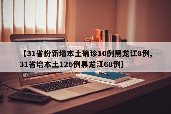 【31省份新增本土确诊10例黑龙江8例,31省增本土126例黑龙江68例】