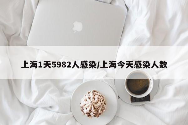 上海1天5982人感染/上海今天感染人数