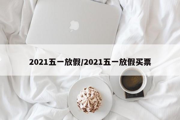2021五一放假/2021五一放假买票