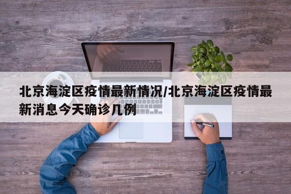 北京海淀区疫情最新情况/北京海淀区疫情最新消息今天确诊几例