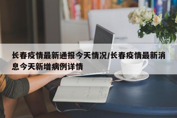 长春疫情最新通报今天情况/长春疫情最新消息今天新增病例详情