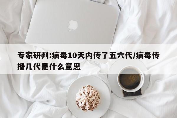 专家研判:病毒10天内传了五六代/病毒传播几代是什么意思