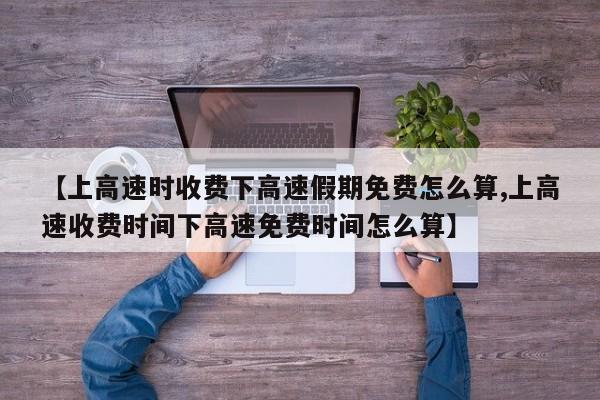 【上高速时收费下高速假期免费怎么算,上高速收费时间下高速免费时间怎么算】