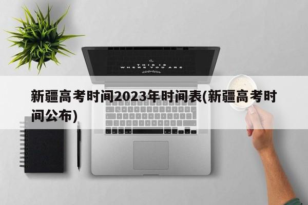 新疆高考时间2023年时间表(新疆高考时间公布)
