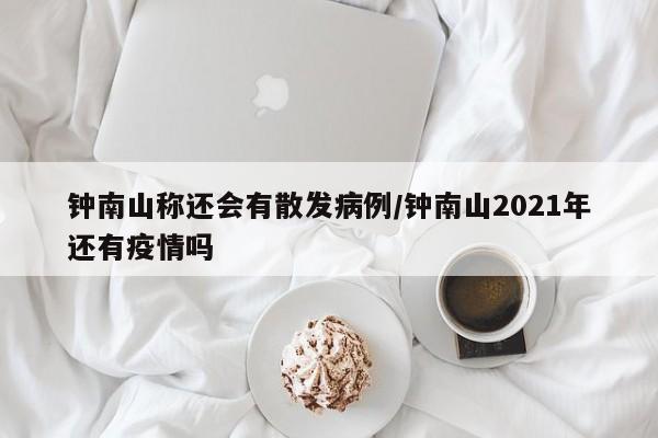 钟南山称还会有散发病例/钟南山2021年还有疫情吗