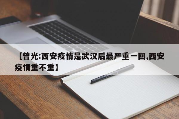 【曾光:西安疫情是武汉后最严重一回,西安疫情重不重】