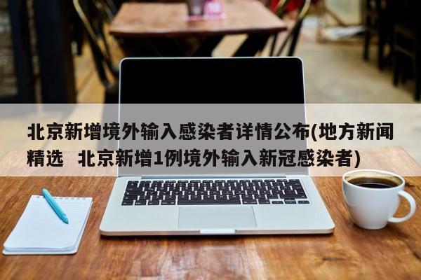 北京新增境外输入感染者详情公布(地方新闻精选  北京新增1例境外输入新冠感染者)