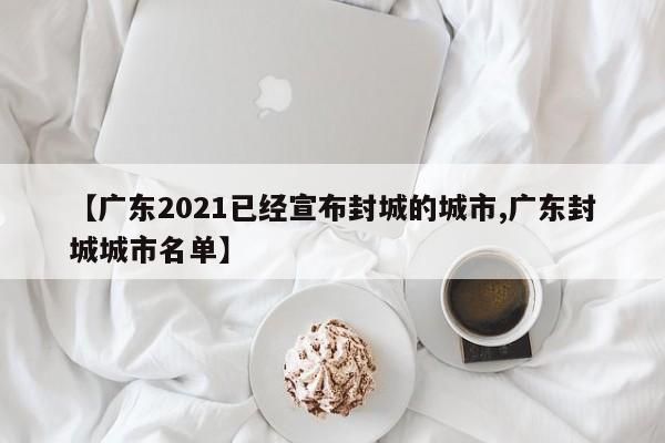 【广东2021已经宣布封城的城市,广东封城城市名单】