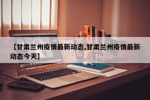 【甘肃兰州疫情最新动态,甘肃兰州疫情最新动态今天】