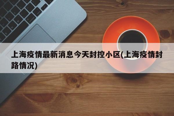 上海疫情最新消息今天封控小区(上海疫情封路情况)