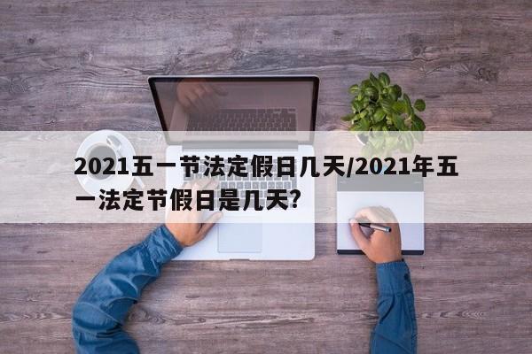 2021五一节法定假日几天/2021年五一法定节假日是几天?