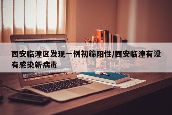 西安临潼区发现一例初筛阳性/西安临潼有没有感染新病毒