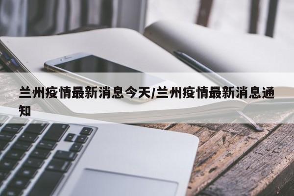 兰州疫情最新消息今天/兰州疫情最新消息通知
