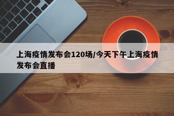 上海疫情发布会120场/今天下午上海疫情发布会直播