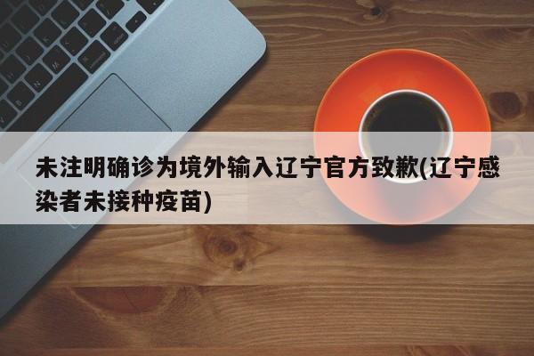 未注明确诊为境外输入辽宁官方致歉(辽宁感染者未接种疫苗)