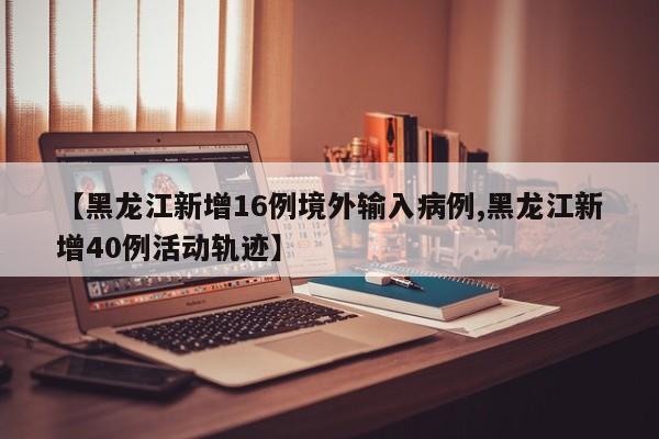 【黑龙江新增16例境外输入病例,黑龙江新增40例活动轨迹】