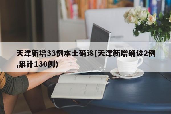 天津新增33例本土确诊(天津新增确诊2例,累计130例)