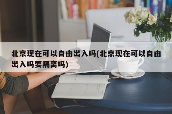 北京现在可以自由出入吗(北京现在可以自由出入吗要隔离吗)