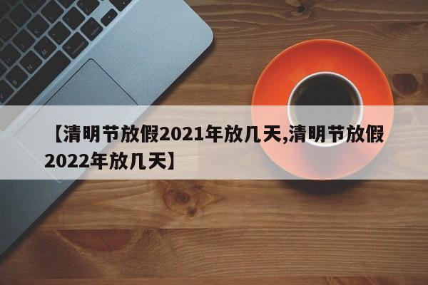 【清明节放假2021年放几天,清明节放假2022年放几天】
