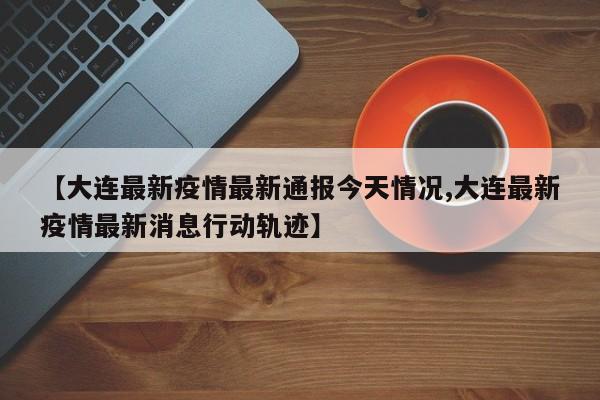 【大连最新疫情最新通报今天情况,大连最新疫情最新消息行动轨迹】