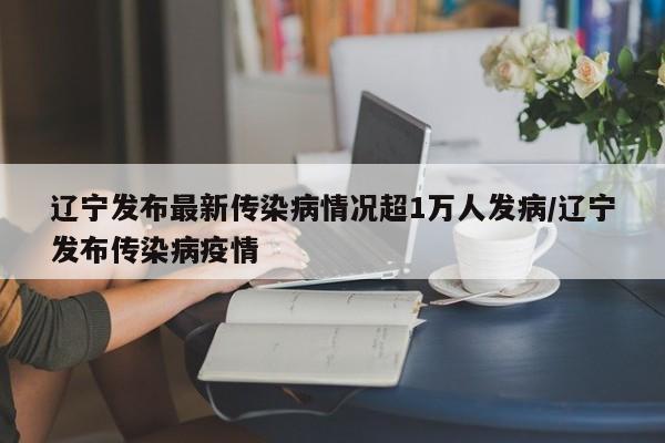 辽宁发布最新传染病情况超1万人发病/辽宁发布传染病疫情