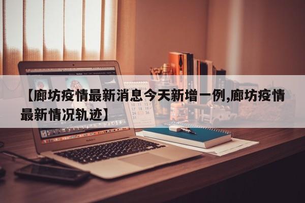 【廊坊疫情最新消息今天新增一例,廊坊疫情最新情况轨迹】