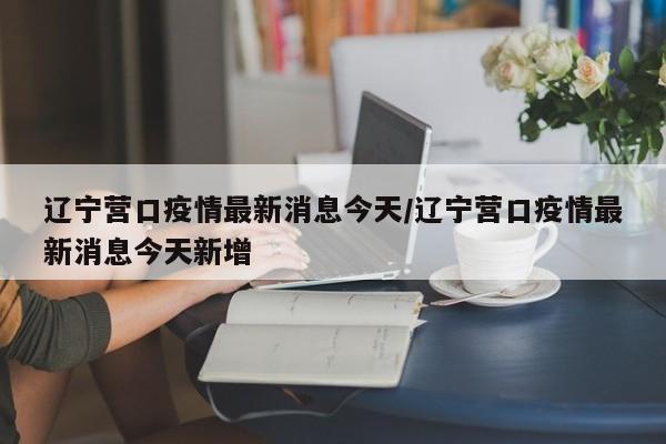 辽宁营口疫情最新消息今天/辽宁营口疫情最新消息今天新增